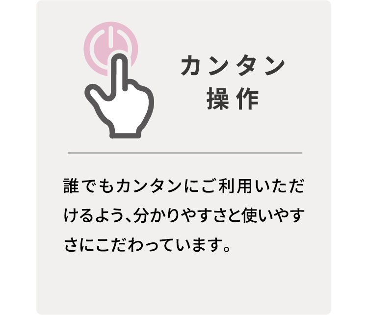 カンタン操作　誰でもカンタンにご利用いただけるよう、分かりやすさと使いやすさにこだわっています。