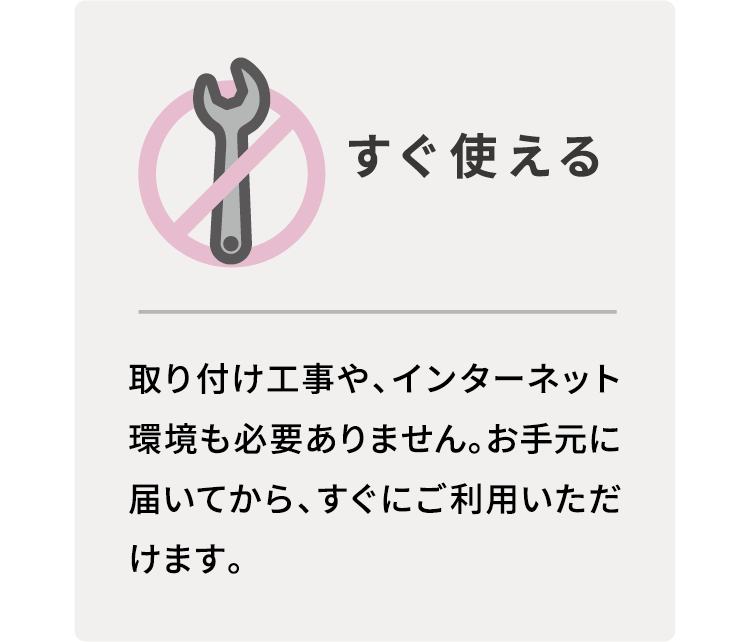 すぐ使える　取り付け工事や、インターネット環境も必要ありません。お手元に届いてから、すぐにご利用いただけます。
