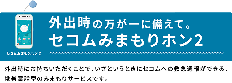 外出時の万が一に備えて。セコムみまもりホン２　外出時にお持ちいただくことで、いざというときにセコムへの救急通報ができる、携帯電話型のみまもりサービスです。