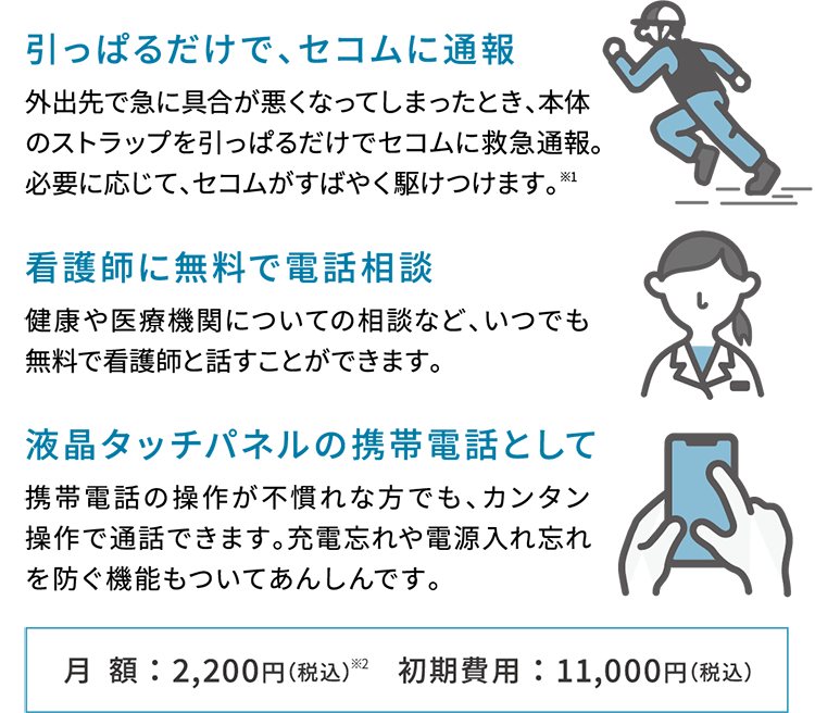 引っぱるだけで、セコムに通報　外出先で急に具合が悪くなってしまったとき、本体のストラップを引っぱるだけでセコムに救急通報。必要に応じて、セコムがすばやく駆けつけます。※1 看護師に無料で電話相談　健康や医療機関についての相談など、いつでも無料で看護師と話すことができます。　液晶タッチパネルの携帯電話として　携帯電話の操作が不慣れな方でも、カンタン操作で通話できます。充電忘れや電源入れ忘れを防ぐ機能もついてあんしんです。　月額：2,200円（税込）※2 初期費用：11,000円（税込）