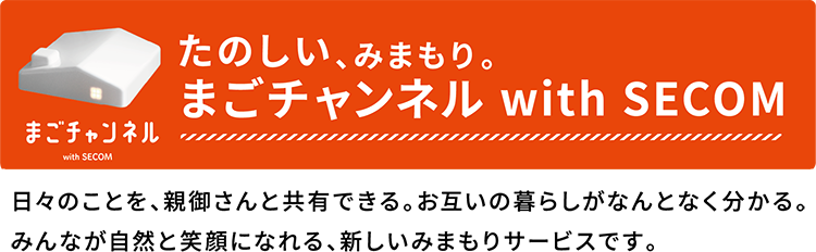 たのしい、みまもり。　まごチャンネル with SECOM 日々のことを、親御さんと共有できる。お互いの暮らしがなんとなく分かる。みんなが自然と笑顔になれる、新しいみまもりサービスです。