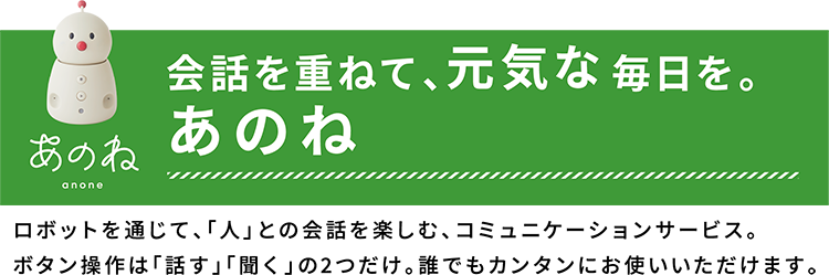 会話を重ねて、元気な毎日を。あのね　ロボットを通じて、「人」との会話を楽しむ、コミュニケーションサービス。ボタン操作は「話す」「聞く」の２つだけ。誰でもカンタンにお使いいただけます。