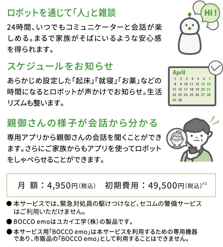 ロボットを通じて「人」と雑談　24時間、いつでもコミュニケーターと会話が楽しめる。まるえ家族がそばにいるような安心感を得られます。　スケジュールをお知らせ　あらかじめ設定した「起床」「就寝」「お薬」などの時期になるとロボットが声かけでお知らせ。生活リズムも整います。　親御さんの様子が会話から分かる　専用アプリから親御さんの会話を聞くことができます。さらにご家族からもアプリを使ってロボットをしゃべらせることができます。　月額：4,950円（税込）　初期費用：49,500円（税込）※2 ●本サービスでは、緊急対処員の駆けつけなど、セコムの軽微サービスはご利用いただけません。●BOCCO emoはユカイ工学（株）の製品です。●本サービス用「BOCCO emo」は本サービスを利用するための専用機器であり、市販品の「BOCCO emo」として利用することはできません。