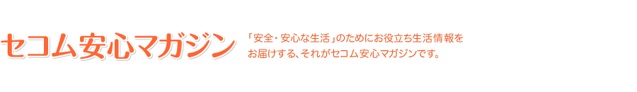 セコム安心マガジン 「安全・安心な生活」のためにお役立ち生活情報をお届けする、それがセコム安心マガジンです。