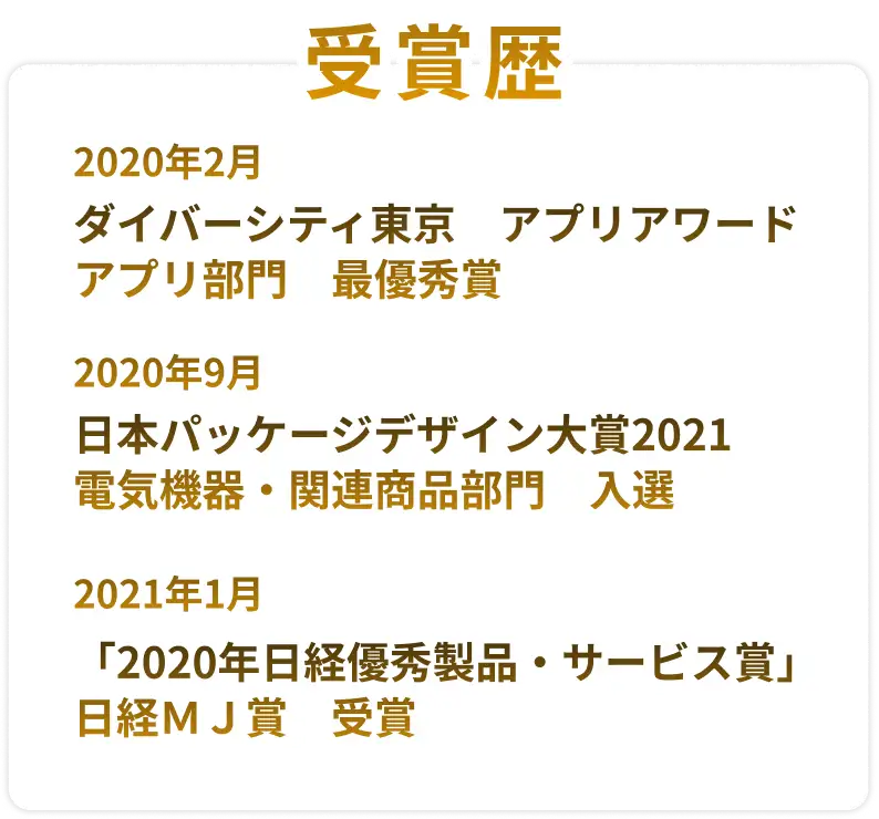 受賞歴 2020年2月 ダイバーシティ東京 アプリアワード アプリ部門 最優秀賞 2020年9月 日本パッケージデザイン大賞2021 電気機器・関連商品部門 入選 2021年1月 「2020年日経優秀製品・サービス賞」日経ＭＪ賞 受賞