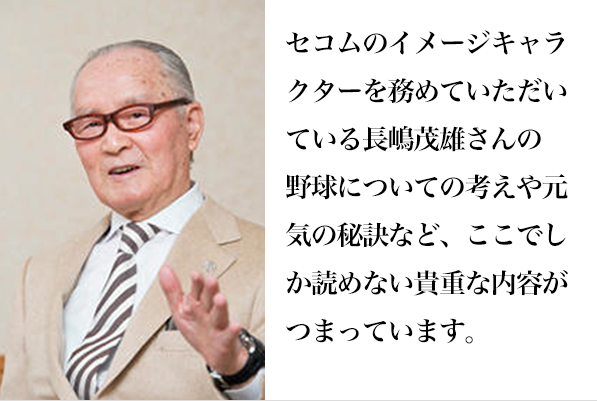 セコムのイメージキャラクターを務めていただいている長嶋茂雄の
                野球についての考えや元気の秘訣など、ここでしか読めない貴重な内容がつまっています。