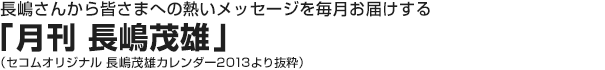 長嶋さんから皆さまへの熱いメッセージを毎月お届けする「月刊 長嶋茂雄」