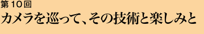 第10回 カメラを巡って、その技術と楽しみと