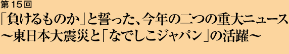 第15回 「負けるものか」と誓った、今年の二つの重大ニュース 〜東日本大震災と「なでしこジャパン」の活躍〜