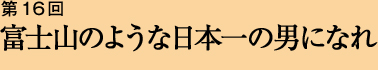 第16回 富士山のような日本一の男になれ