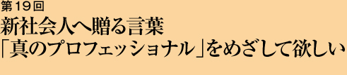 第19回 新社会人へ贈る言葉「真のプロフェッショナル」をめざして欲しい