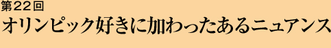 第22回 オリンピック好きに加わったあるニュアンス