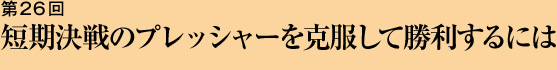 第26回 短期決戦のプレッシャーを克服して勝利するには