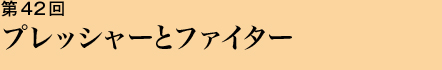 第42回 プレッシャーとファイター