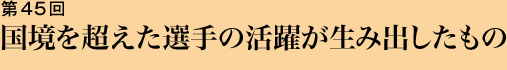 第45回 国境を超えた選手の活躍が生み出したもの