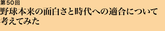 第50回 野球本来の面白さと時代への適合について考えてみた