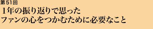 第51回 １年の振り返りで思ったファンの心をつかむために必要なこと