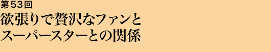 第53回 欲張りで贅沢なファンとスーパースターとの関係