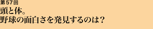 第57回 頭と体。野球の面白さを発見するのは？