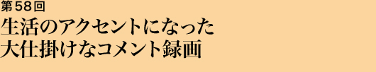 第58回 生活のアクセントになった大仕掛けなコメント録画