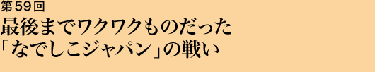 第59回 最後までワクワクものだった「なでしこジャパン」の戦い