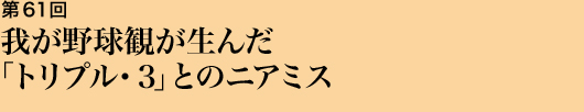 第61回 我が野球観が生んだ「トリプル・３」とのニアミス