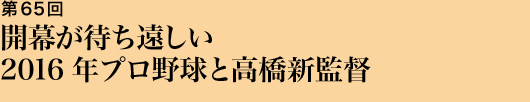 第65回 開幕が待ち遠しい2016年プロ野球と高橋新監督