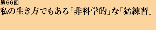 第66回 私の生き方でもある「非科学的」な「猛練習」