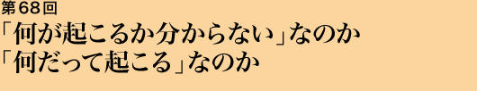 第68回 「何が起こるか分からない」なのか「何だって起こる」なのか