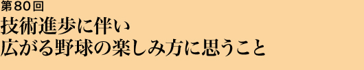 第80回 技術進歩に伴い広がる野球の楽しみ方に思うこと