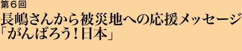 第6回 長嶋さんから被災地への応援メッセージ「がんばろう！日本」