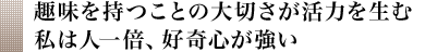 趣味を持つことの大切さが活力を生む 私は人一倍、好奇心が強い 