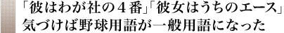 ｢彼はわが社の４番｣｢彼女はうちのエース｣ 気づけば野球用語が一般用語になった