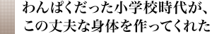 わんぱくだった小学校時代が、この丈夫な身体を作ってくれた