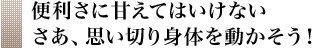 便利さに甘えてはいけない さあ、思い切り身体を動かそう!
