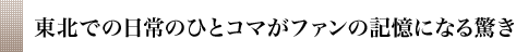 東北での日常のひとコマがファンの記憶になる驚き