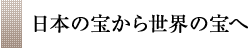 日本の宝から世界の宝へ