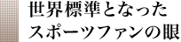 世界標準となったスポーツファンの眼