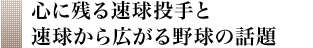 心に残る速球投手と速球から広がる野球の話題