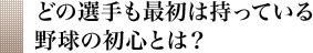 どの選手も最初は持っている野球の初心とは？