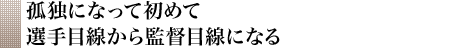 孤独になって初めて選手目線から監督目線になる