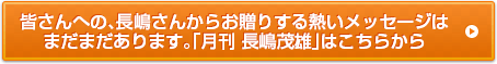 皆さんへの、長嶋さんからお贈りする熱いメッセージはまだまだあります。「月刊 長嶋茂雄」はこちらから