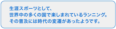 今では全世界で楽しまれているランニング。このように人気になる前には、社会の流れを反映したランニングブームの変遷があったのです。