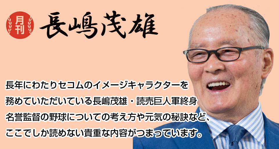 月刊長嶋茂雄　長年にわたりセコムのイメージキャラクターを務めていただいている長嶋茂雄・読売巨人軍終身名誉監督の野球についての考え方や元気の秘訣など、ここでしか読めない貴重な内容がつまっています。