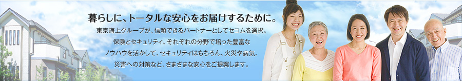 暮らしに、トータルな安心をお届けするために。
東京海上グループが、信頼できるパートナーとしてセコムを選択。
保険とセキュリティ、それぞれの分野でに培った豊富な
ノウハウを活かして、セキュリティはもちろん、火災や病気、
災害への対策など、さまざまな安心をご提案します。