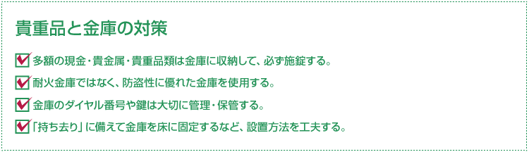 “貴重品と金庫の対策”・多額の現金・貴金属・貴重品類は金庫に収納して、必ず施錠する。・耐火金庫ではなく、防盗性に優れた金庫を使用する。・金庫のダイヤル番号や鍵は大切に管理・保管する。・「持ち去り」に備えて金庫を床に固定するなど、設置方法を工夫する。
