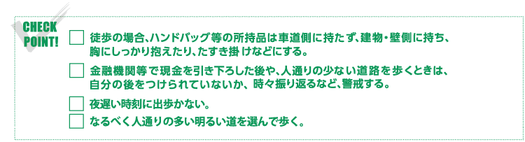 CHECK POINT!・徒歩の場合、ハンドバック等の所持品は車道側に持たず、建物・壁側に持ち、胸にしっかり抱えたり、たすき掛けなどにする。・金融機関等で現金を引き下ろした後や、人通りの少ない道路を歩くときは、自分の後をつけられていないか、時々振り返るなど、警戒する。