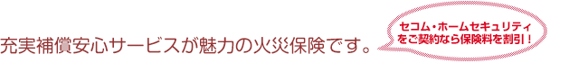 充実補償安心サービスが魅力の火災保険です。 セコム・ホームセキュリティをご契約なら保険料を割引！