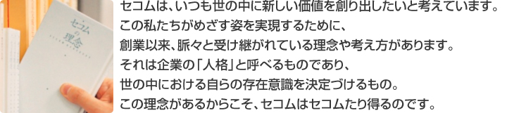 セコムは、いつも世の中に新しい価値を創り出したいと考えています。この私たちがめざす姿を実現するために、創業以来、脈々と受け継がれている理念や考え方があります。それは企業の「人格」と呼べるものであり、世の中における自らの存在意識を決定づけるもの。この理念があるからこそ、セコムはセコムたり得るのです。