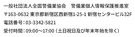 一般社団法人全国警備業協会　警備業個人情報保護推進室　〒163-0632 東京都新宿区西新宿1-25-1 新宿センタービル32F
